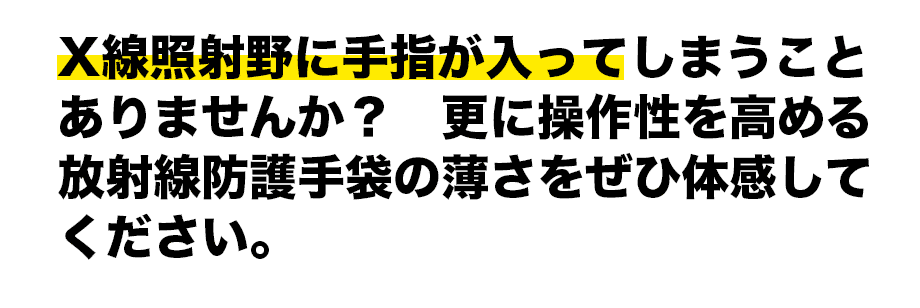 X線照射野に手指が入ってしまうことありませんか？　更に操作性を高める放射線防護手袋の薄さをぜひ体感してください。